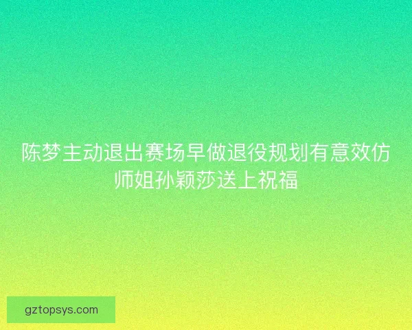 陈梦主动退出赛场早做退役规划有意效仿师姐孙颖莎送上祝福