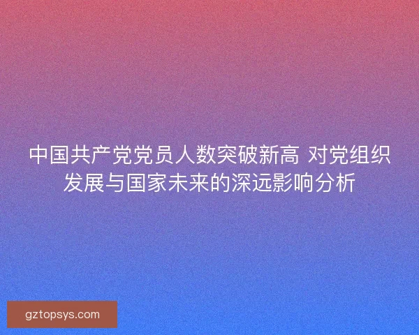 中国共产党党员人数突破新高 对党组织发展与国家未来的深远影响分析