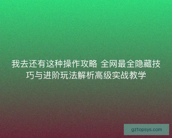 我去还有这种操作攻略 全网最全隐藏技巧与进阶玩法解析高级实战教学