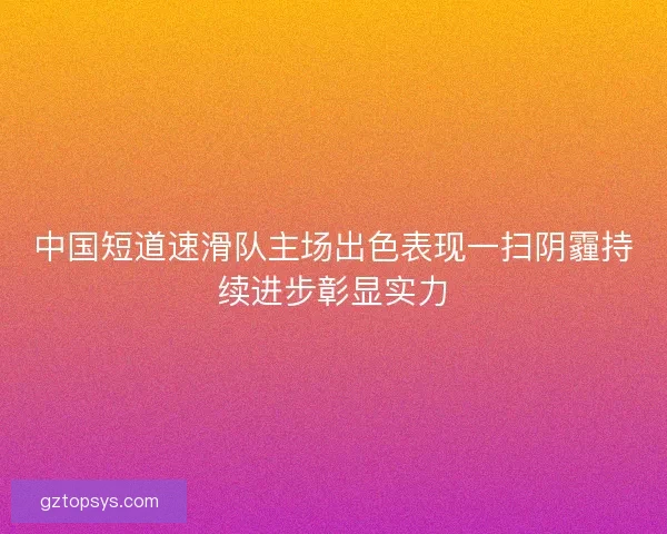 中国短道速滑队主场出色表现一扫阴霾持续进步彰显实力