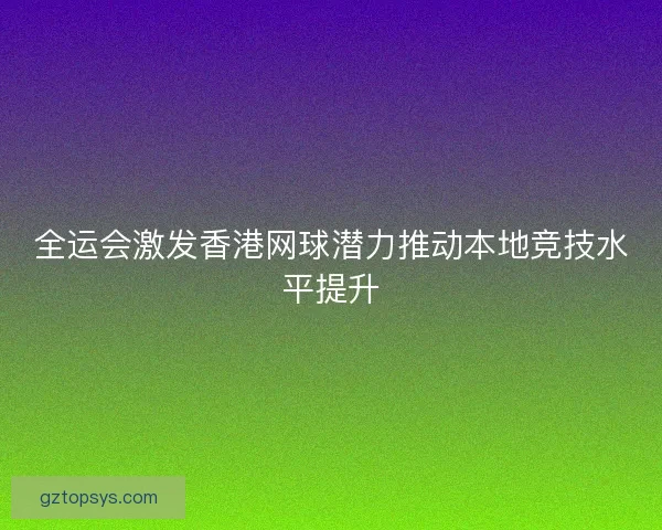 全运会激发香港网球潜力推动本地竞技水平提升